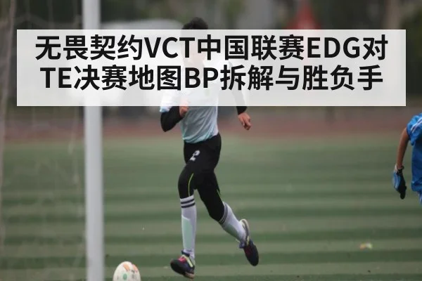 无畏契约VCT中国联赛EDG对TE决赛地图BP拆解与胜负手