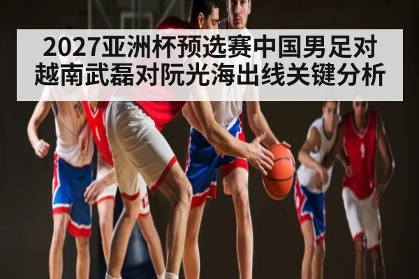 2027亚洲杯预选赛中国男足对越南武磊对阮光海出线关键分析